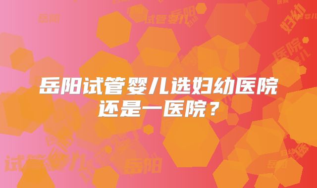 岳阳试管婴儿选妇幼医院还是一医院？