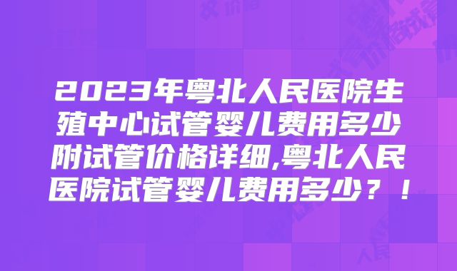 2023年粤北人民医院生殖中心试管婴儿费用多少附试管价格详细,粤北人民医院试管婴儿费用多少?!