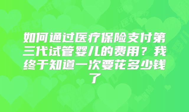 如何通过医疗保险支付第三代试管婴儿的费用？我终于知道一次要花多少钱了
