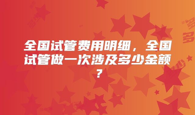 全国试管费用明细,全国试管做一次涉及多少金额?