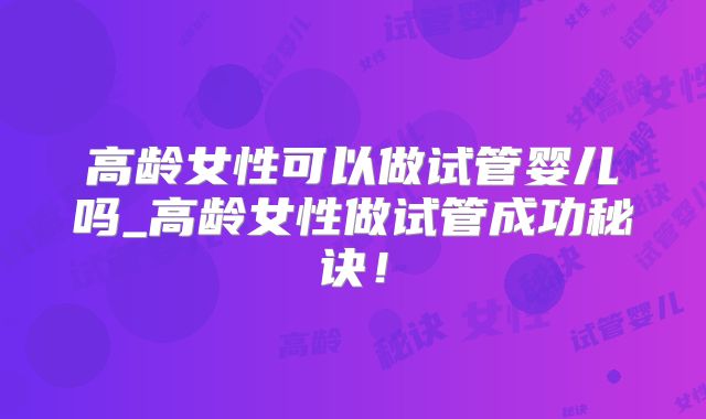 高龄女性可以做试管婴儿吗_高龄女性做试管成功秘诀!