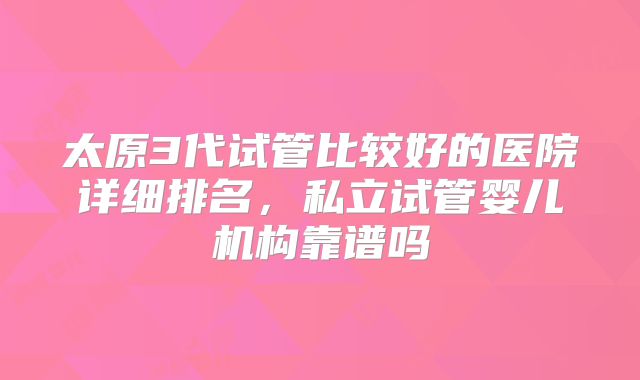 太原3代试管比较好的医院详细排名，私立试管婴儿机构靠谱吗