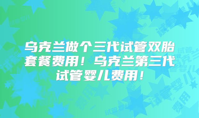 乌克兰做个三代试管双胎套餐费用！乌克兰第三代试管婴儿费用！