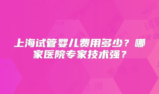 上海试管婴儿费用多少？哪家医院专家技术强？