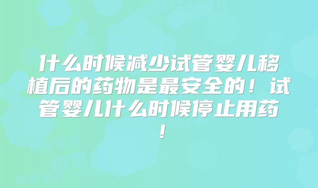 什么时候减少试管婴儿移植后的药物是最安全的!试管婴儿什么时候停止用药!