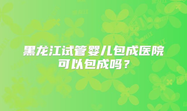 黑龙江试管婴儿包成医院可以包成吗？