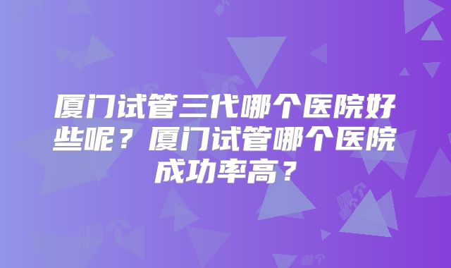 厦门试管三代哪个医院好些呢?厦门试管哪个医院成功率高?