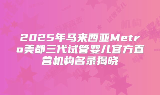 2025年马来西亚Metro美都三代试管婴儿官方直营机构名录揭晓