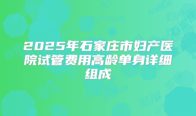 2025年石家庄市妇产医院试管费用高龄单身详细组成