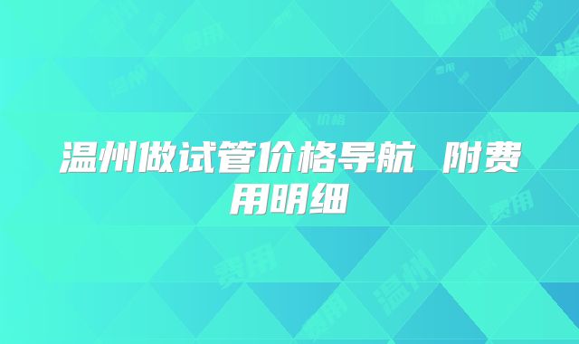 温州做试管价格导航 附费用明细