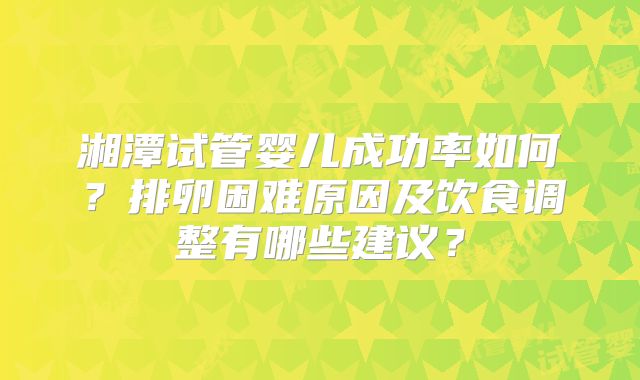 湘潭试管婴儿成功率如何？排卵困难原因及饮食调整有哪些建议？
