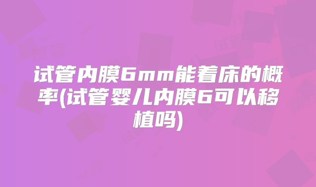 试管内膜6mm能着床的概率(试管婴儿内膜6可以移植吗)