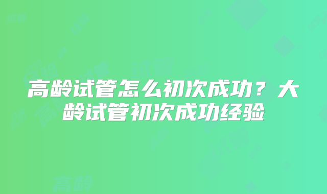 高龄试管怎么初次成功？大龄试管初次成功经验