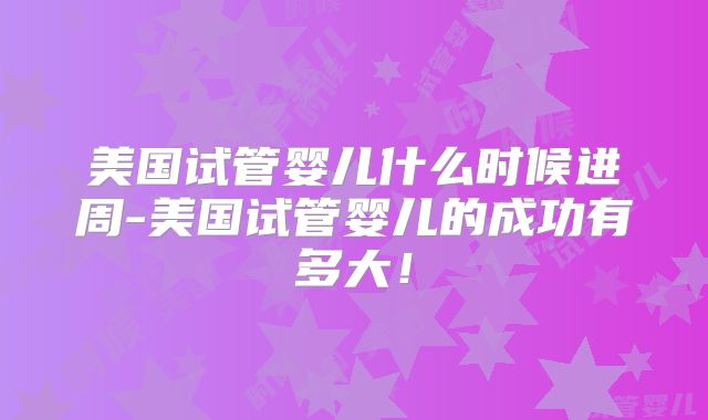 美国试管婴儿什么时候进周-美国试管婴儿的成功有多大！