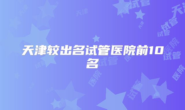 天津较出名试管医院前10名