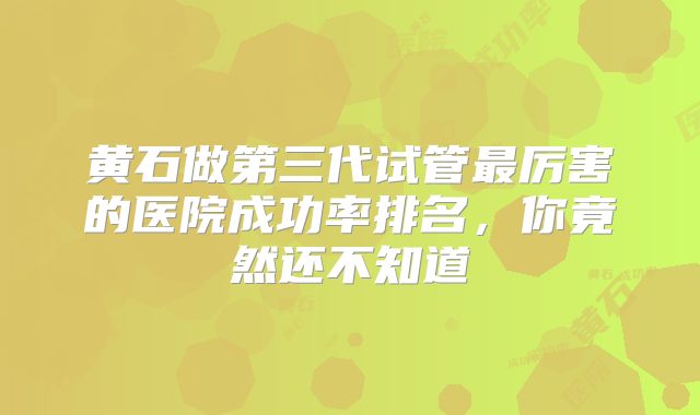 黄石做第三代试管最厉害的医院成功率排名，你竟然还不知道