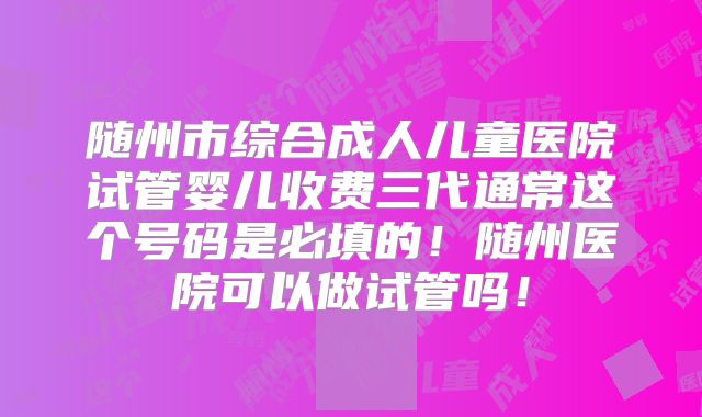 随州市综合成人儿童医院试管婴儿收费三代通常这个号码是必填的！随州医院可以做试管吗！