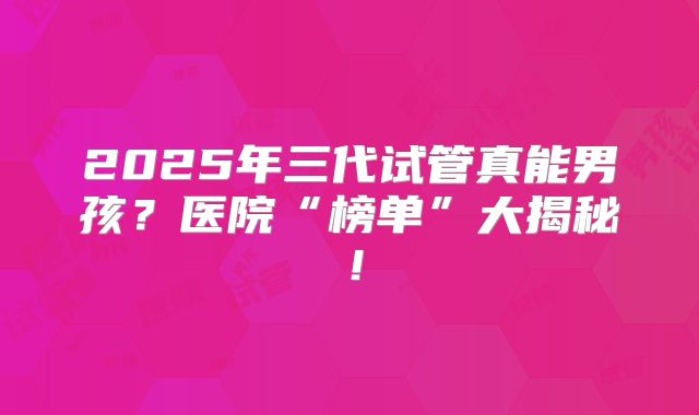 2025年三代试管真能男孩？医院“榜单”大揭秘！