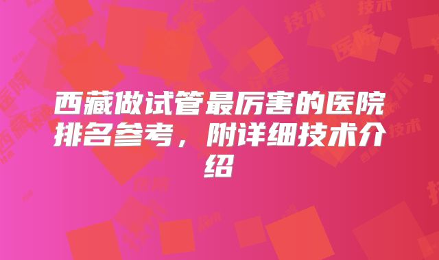 西藏做试管最厉害的医院排名参考，附详细技术介绍
