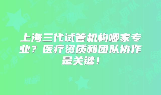 上海三代试管机构哪家专业？医疗资质和团队协作是关键！
