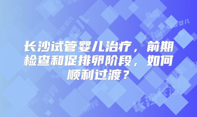 长沙试管婴儿治疗，前期检查和促排卵阶段，如何顺利过渡？
