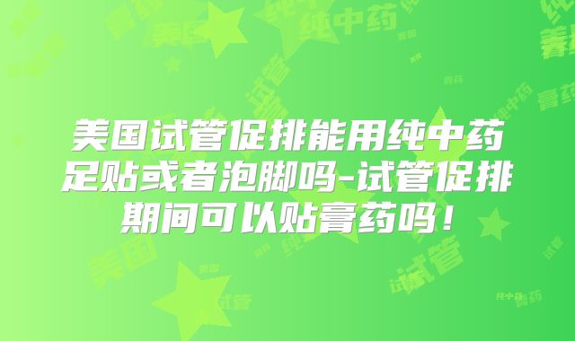 美国试管促排能用纯中药足贴或者泡脚吗-试管促排期间可以贴膏药吗！