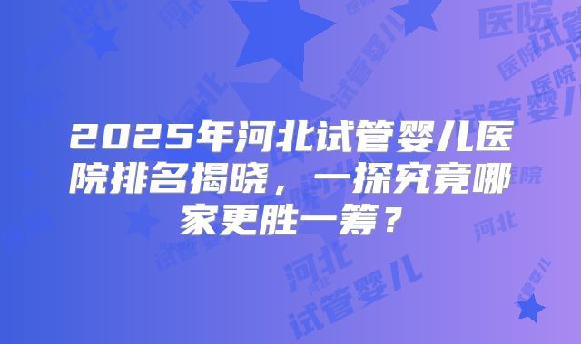2025年河北试管婴儿医院排名揭晓，一探究竟哪家更胜一筹？