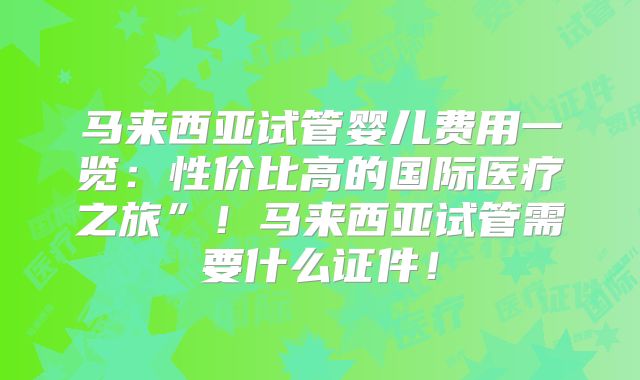 马来西亚试管婴儿费用一览：性价比高的国际医疗之旅”！马来西亚试管需要什么证件！