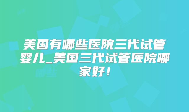 美国有哪些医院三代试管婴儿_美国三代试管医院哪家好！
