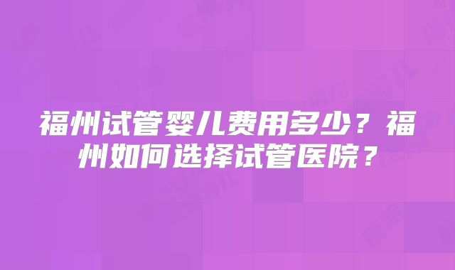 福州试管婴儿费用多少？福州如何选择试管医院？