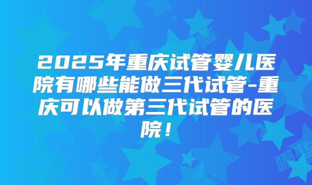 2025年重庆试管婴儿医院有哪些能做三代试管-重庆可以做第三代试管的医院！