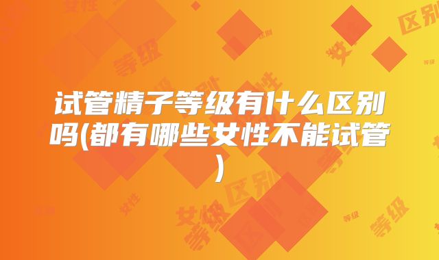 试管精子等级有什么区别吗(都有哪些女性不能试管)