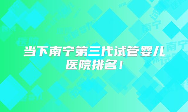 当下南宁第三代试管婴儿医院排名！