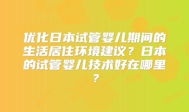 优化日本试管婴儿期间的生活居住环境建议？日本的试管婴儿技术好在哪里？