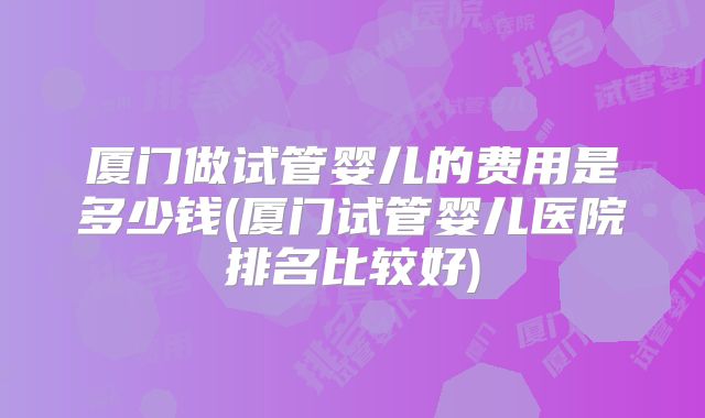厦门做试管婴儿的费用是多少钱(厦门试管婴儿医院排名比较好)