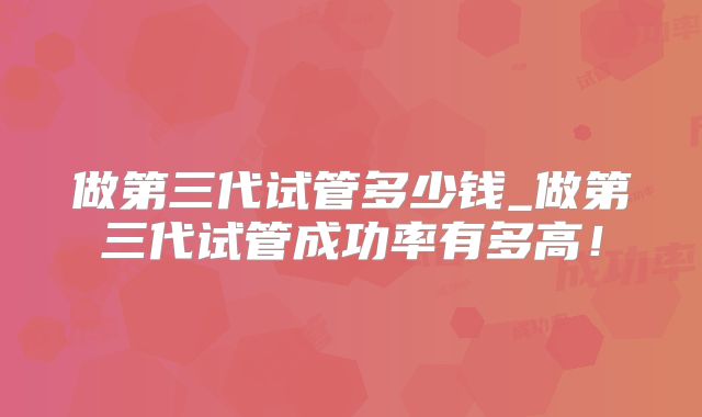做第三代试管多少钱_做第三代试管成功率有多高！