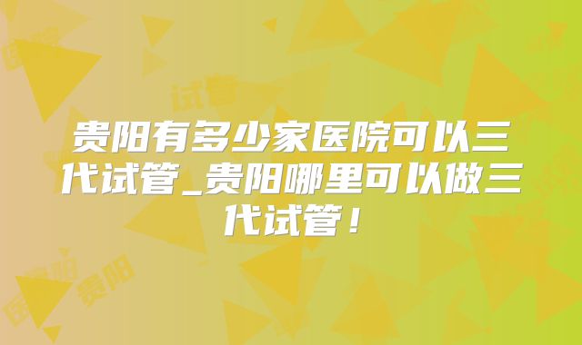 贵阳有多少家医院可以三代试管_贵阳哪里可以做三代试管!