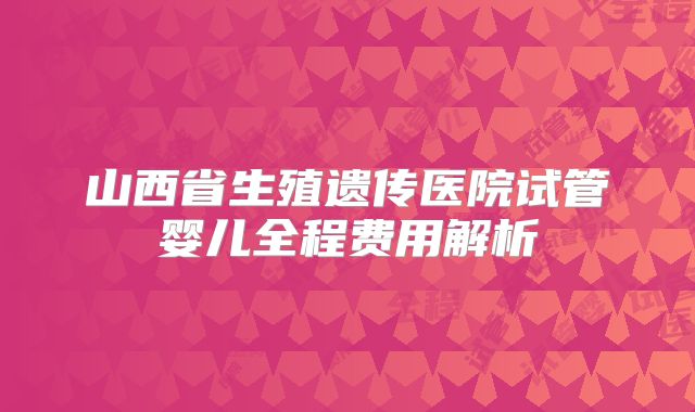 山西省生殖遗传医院试管婴儿全程费用解析