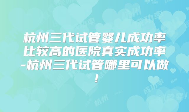 杭州三代试管婴儿成功率比较高的医院真实成功率-杭州三代试管哪里可以做！