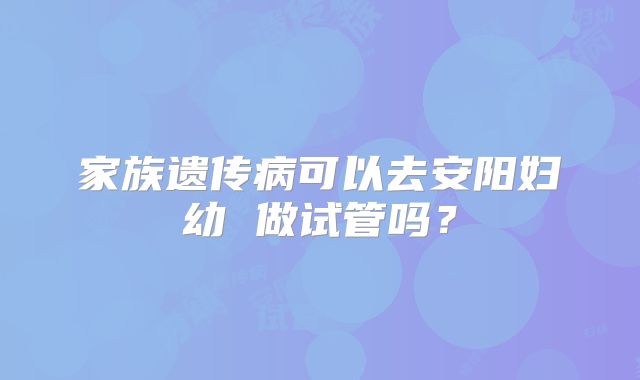 家族遗传病可以去安阳妇幼 做试管吗？