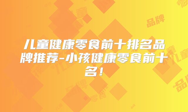 儿童健康零食前十排名品牌推荐-小孩健康零食前十名！
