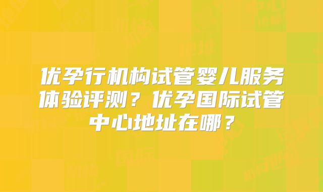 优孕行机构试管婴儿服务体验评测?优孕国际试管中心地址在哪?