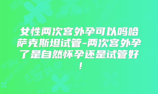 女性两次宫外孕可以吗哈萨克斯坦试管-两次宫外孕了是自然怀孕还是试管好！