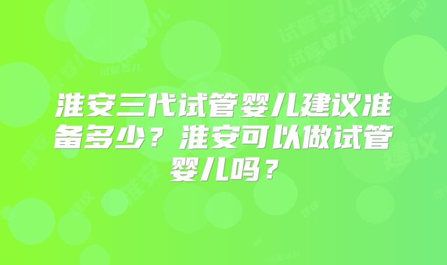 淮安三代试管婴儿建议准备多少？淮安可以做试管婴儿吗？