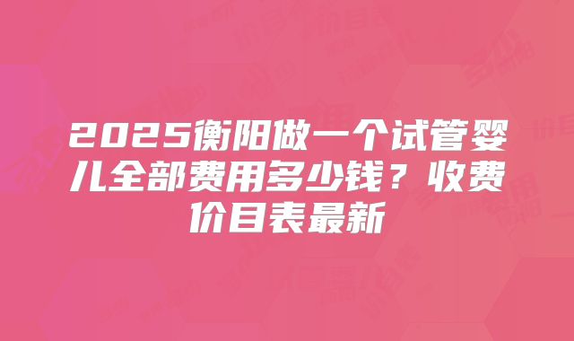 2025衡阳做一个试管婴儿全部费用多少钱？收费价目表最新