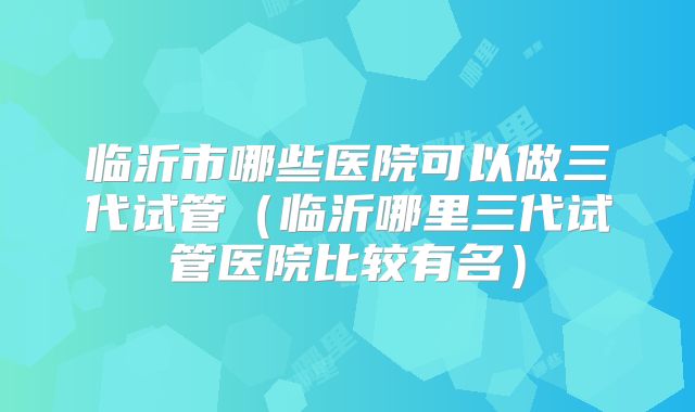 临沂市哪些医院可以做三代试管（临沂哪里三代试管医院比较有名）