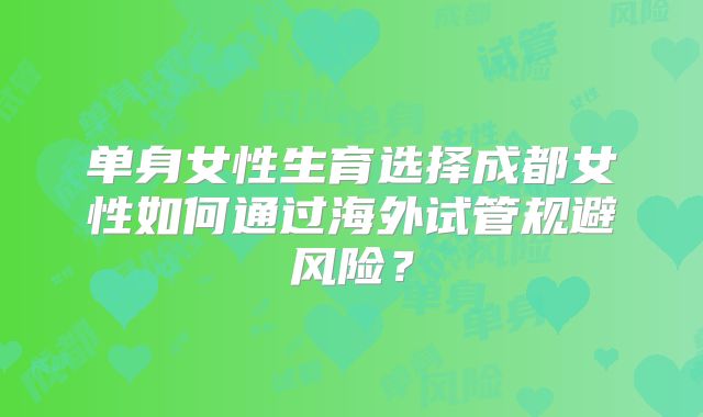 单身女性生育选择成都女性如何通过海外试管规避风险？