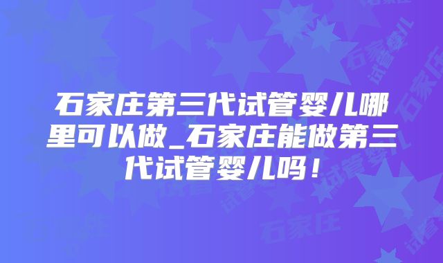 石家庄第三代试管婴儿哪里可以做_石家庄能做第三代试管婴儿吗！