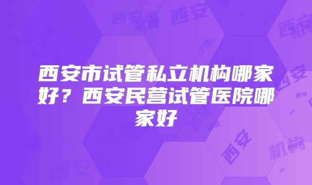 西安市试管私立机构哪家好？西安民营试管医院哪家好