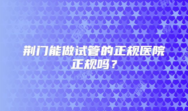 荆门能做试管的正规医院正规吗？
